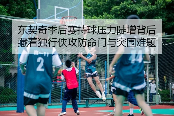 东契奇季后赛持球压力陡增背后 藏着独行侠攻防命门与突围难题