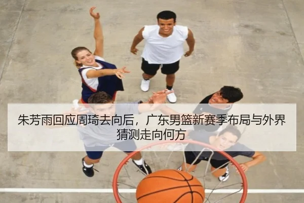 朱芳雨回应周琦去向后，广东男篮新赛季布局与外界猜测走向何方